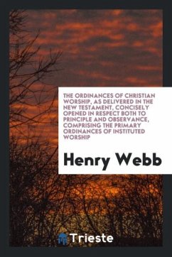 The Ordinances of Christian Worship, as Delivered in the New Testament, Concisely Opened in Respect Both to Principle and Observance, Comprising the Primary Ordinances of Instituted Worship - Webb, Henry