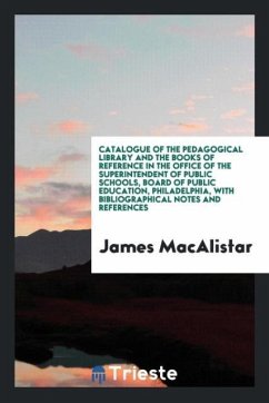 Catalogue of the Pedagogical Library and the Books of Reference in the Office of the Superintendent of Public Schools, Board of Public Education, Philadelphia, with Bibliographical Notes and References - Macalistar, James