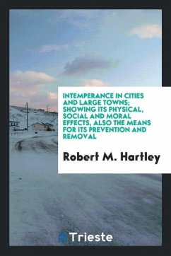 Intemperance in Cities and Large Towns; Showing Its Physical, Social and Moral Effects, Also the Means for Its Prevention and Removal - Hartley, Robert M.