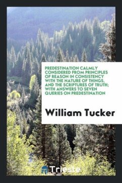 Predestination Calmly Considered from Principles of Reason In Consistency With the Nature of Things, and the Scriptures of Truth; With Answers to Seven Queries on Predestination - Tucker, William