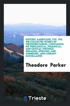 Historic Americans, Vol. XIII. The Collected Works of Theodore Parker, Containing His Theological, Polemical, and Critical Writings, Sermons, Speeches, and Addresses, and Literary Miscellanies