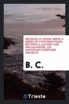 Religion at Home; Being a Series of Conversations, Between a Mother and Her Daughter, on Important Scripture Subjects - C., B.
