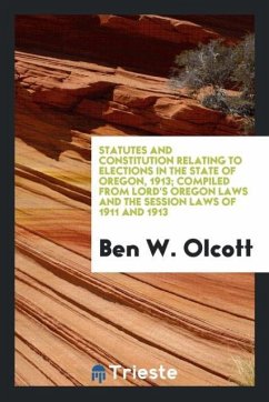 Statutes and Constitution Relating to Elections in the State of Oregon, 1913; Compiled from Lord's Oregon Laws and the Session Laws of 1911 and 1913 - Olcott, Ben W.