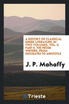 A History of Classical Greek Literature, in Two Volumes, Vol. II, Part II. The Prose Writers, from Isocrates to Aristotle - Mahaffy, J. P.