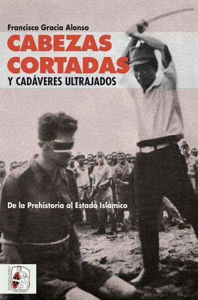 Cabezas cortadas y cadáveres ultrajados : de la Prehistoria al Estado Islámico Cabezas cortadas y cadáveres ultrajados : de la Prehistoria al Estado Islámico