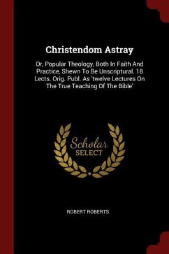 Christendom Astray: Or, Popular Theology, Both In Faith And Practice, Shewn To Be Unscriptural. 18 Lects. Orig. Publ. As 'twelve Lectures