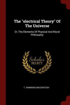 The electrical Theory Of The Universe: Or, The Elements Of Physical And Moral Philosophy