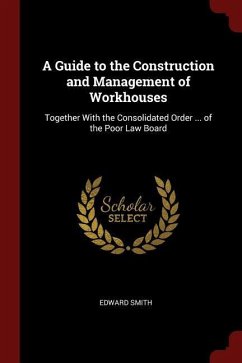 A Guide to the Construction and Management of Workhouses: Together With the Consolidated Order ... of the Poor Law Board - Smith, Edward