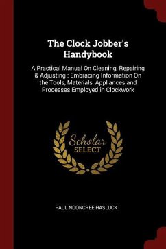 The Clock Jobber's Handybook: A Practical Manual On Cleaning, Repairing & Adjusting: Embracing Information On the Tools, Materials, Appliances and P