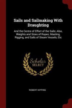 Sails and Sailmaking With Draughting: And the Centre of Effort of the Sails; Also, Weights and Sizes of Ropes; Masting, Rigging, and Sails of Steam Ve - Kipping, Robert