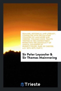 Remains, Historical and Literary, Connected with the Palatine Counties of Lancaster and Chester. Volume LXXIX. Tracts Written in the Controversy Respecting the Legitimacy of Amicia, Daughter of Hughcyveliok, Earl of Chester. A.D. 1673-1679, Part II - Leycester, Peter; Mainwaring, Thomas