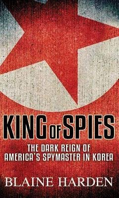 King of Spies: The Dark Reign of America's Spymaster in Korea - Harden, Blaine