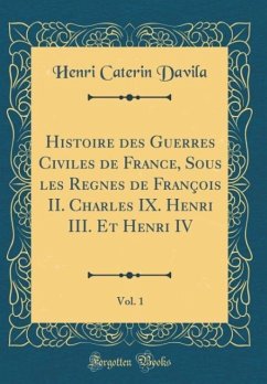 Histoire des Guerres Civiles de France, Sous les Regnes de François II. Charles IX. Henri III. Et Henri IV, Vol. 1 (Classic Reprint)