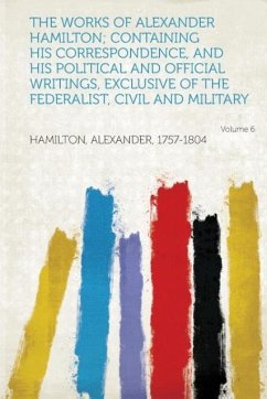 The Works of Alexander Hamilton Containing His Correspondence, and His Political and Official Writings, Exclusive of the Federalist, Civil and Milita - Hamilton, Alexander