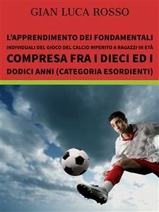 L’apprendimento dei fondamentali individuali del gioco del calcio riferito a ragazzi in età compresa fra i dieci ed i dodici anni (Categoria Esordienti) (eBook, ePUB) - Luca Rosso, Gian