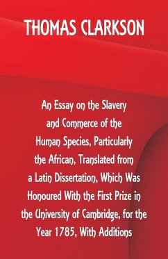 An Essay on the Slavery and Commerce of the Human Species, Particularly the African ,Translated from a Latin Dissertation, Which Was Honoured With the First Prize in the University of Cambridge, for the Year 1785, With Additions - Clarkson, Thomas