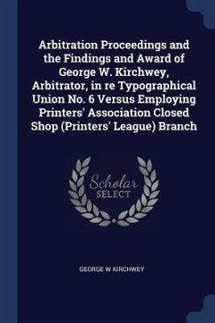 Arbitration Proceedings and the Findings and Award of George W. Kirchwey, Arbitrator, in re Typographical Union No. 6 Versus Employing Printers' Assoc - Kirchwey, George W.