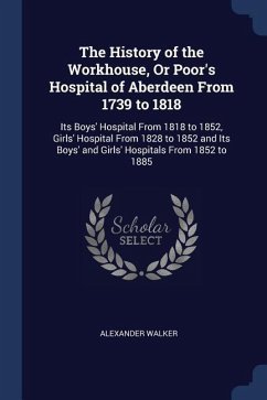 The History of the Workhouse, Or Poor's Hospital of Aberdeen From 1739 to 1818: Its Boys' Hospital From 1818 to 1852, Girls' Hospital From 1828 to 185