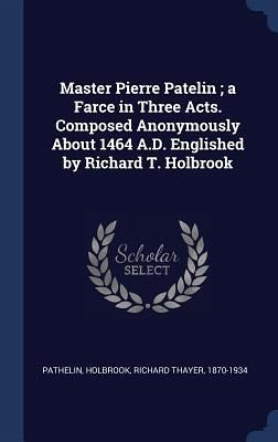 Master Pierre Patelin; a Farce in Three Acts. Composed Anonymously About 1464 A.D. Englished by Richard T. Holbrook Master Pierre Patelin; a Farce in Three Acts. Composed Anonymously About 1464 A.D. Englished by Richard T. Holbrook