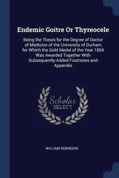 Endemic Goitre Or Thyreocele: Being the Thesis for the Degree of Doctor of Medicine of the University of Durham for Which the Gold Medal of the Year