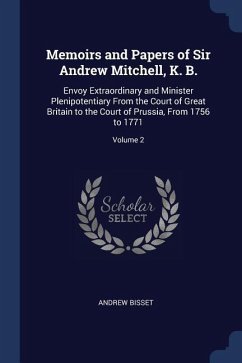 Memoirs and Papers of Sir Andrew Mitchell, K. B.: Envoy Extraordinary and Minister Plenipotentiary From the Court of Great Britain to the Court of Pru - Bisset, Andrew