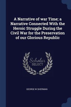A Narrative of war Time; a Narrative Connected With the Heroic Struggle During the Civil War for the Preservation of our Glorious Republic - Sherman, George W