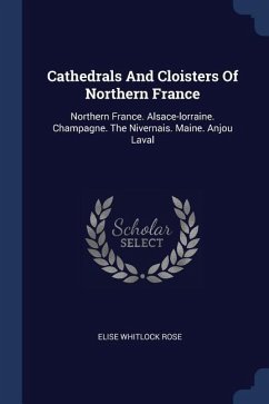 Cathedrals And Cloisters Of Northern France: Northern France. Alsace-lorraine. Champagne. The Nivernais. Maine. Anjou Laval