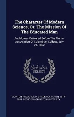 The Character Of Modern Science, Or, The Mission Of The Educated Man: An Address Delivered Before The Alumni Association Of Columbian College, July 21 - University, George Washington