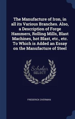 The Manufacture of Iron, in all its Various Branches. Also, a Description of Forge Hammers, Rolling Mills, Blast Machines, hot Blast, etc., etc. To Which is Added an Essay on the Manufacture of Steel