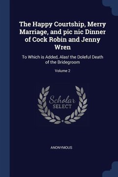 The Happy Courtship, Merry Marriage, and pic nic Dinner of Cock Robin and Jenny Wren: To Which is Added, Alas! the Doleful Death of the Bridegroom; Vo