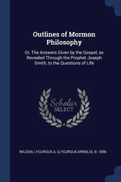 Outlines of Mormon Philosophy: Or, The Answers Given by the Gospel, as Revealed Through the Prophet Joseph Smith, to the Questions of Life - Wilson, Lycurgus A. B.