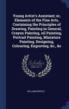 Young Artist's Assistant; or, Elements of the Fine Arts, Containing the Principles of Drawing, Painting in General, Crayon Painting, oil Painting, Portrait Painting, Miniature Painting, Designing, Colouring, Engraving, &c., &c