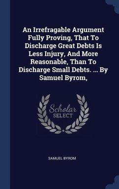 An Irrefragable Argument Fully Proving, That To Discharge Great Debts Is Less Injury, And More Reasonable, Than To Discharge Small Debts. ... By Samuel Byrom,