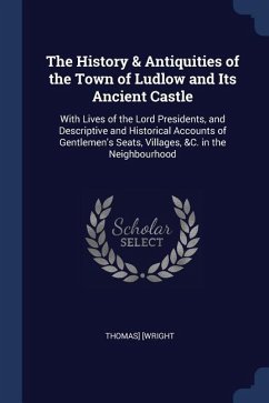 The History & Antiquities of the Town of Ludlow and Its Ancient Castle: With Lives of the Lord Presidents, and Descriptive and Historical Accounts of - [Wright, Thomas]
