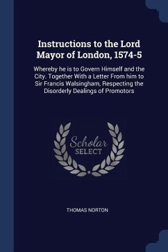 Instructions to the Lord Mayor of London, 1574-5: Whereby he is to Govern Himself and the City. Together With a Letter From him to Sir Francis Walsing