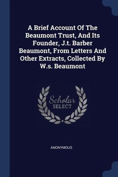 A Brief Account Of The Beaumont Trust, And Its Founder, J.t. Barber Beaumont, From Letters And Other Extracts, Collected By W.s. Beaumont