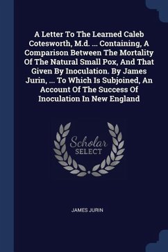A Letter To The Learned Caleb Cotesworth, M.d. ... Containing, A Comparison Between The Mortality Of The Natural Small Pox, And That Given By Inoculation. By James Jurin, ... To Which Is Subjoined, An Account Of The Success Of Inoculation In New England