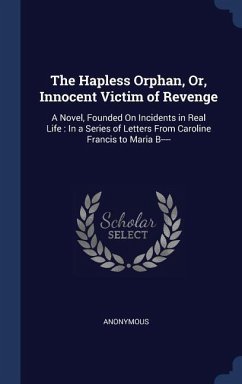 The Hapless Orphan, Or, Innocent Victim of Revenge: A Novel, Founded On Incidents in Real Life: In a Series of Letters From Caroline Francis to Maria - Anonymous