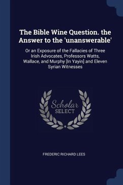 The Bible Wine Question. the Answer to the 'unanswerable': Or an Exposure of the Fallacies of Three Irish Advocates, Professors Watts, Wallace, and Mu