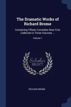 The Dramatic Works of Richard Brome: Containing Fifteen Comedies Now First Collected in Three Volumes ...; Volume 1