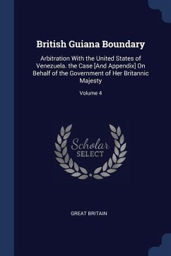 British Guiana Boundary: Arbitration With the United States of Venezuela. the Case [And Appendix] On Behalf of the Government of Her Britannic - Britain, Great