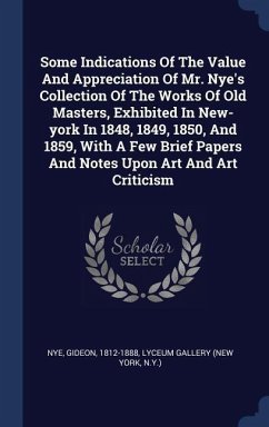 Some Indications Of The Value And Appreciation Of Mr. Nye's Collection Of The Works Of Old Masters, Exhibited In New-york In 1848, 1849, 1850, And 1859, With A Few Brief Papers And Notes Upon Art And Art Criticism