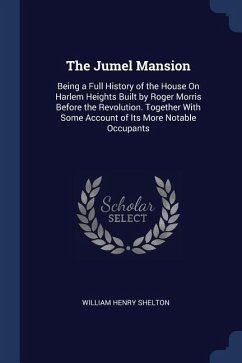 The Jumel Mansion: Being a Full History of the House On Harlem Heights Built by Roger Morris Before the Revolution. Together With Some Ac - Shelton, William Henry