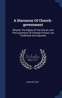 A Discourse Of Church-government: Wherein The Rights Of The Church, And The Supremacy Of Christian Princes, Are Vindicated And Adjusted - Potter, John