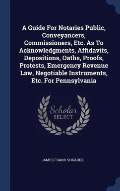 A Guide For Notaries Public, Conveyancers, Commissioners, Etc. As To Acknowledgments, Affidavits, Depositions, Oaths, Proofs, Protests, Emergency Revenue Law, Negotiable Instruments, Etc. For Pennsylvania - Shrader, James Frank