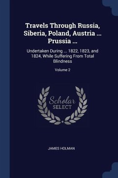 Travels Through Russia, Siberia, Poland, Austria ... Prussia ...: Undertaken During ... 1822, 1823, and 1824, While Suffering From Total Blindness; Vo - Holman, James
