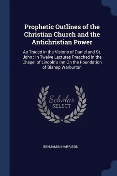 Prophetic Outlines of the Christian Church and the Antichristian Power: As Traced in the Visions of Daniel and St. John: In Twelve Lectures Preached i
