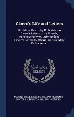 Cicero's Life and Letters: The Life of Cicero, by Dr. Middleton, Cicero's Letters to his Friends, Translated by Wm. Melmoth [and] Cicero's Letter - Cicero, Marcus Tullius; Melmoth, William; Middleton, Conyers