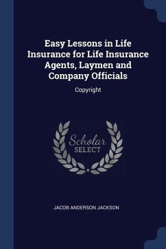 Easy Lessons in Life Insurance for Life Insurance Agents, Laymen and Company Officials: Copyright - Jackson, Jacob Anderson