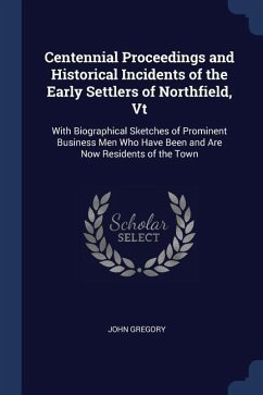 Centennial Proceedings and Historical Incidents of the Early Settlers of Northfield, Vt: With Biographical Sketches of Prominent Business Men Who Have - Gregory, John